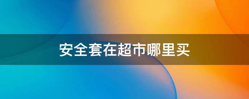 安全套在超市哪里买 安全套一般在超市哪里