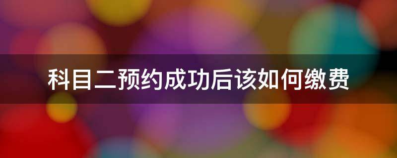 科目二预约成功后该如何缴费 科目二预约成功才能缴费吗