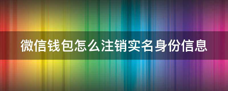 微信钱包怎么注销实名身份信息（如何注销微信钱包身份证绑定）