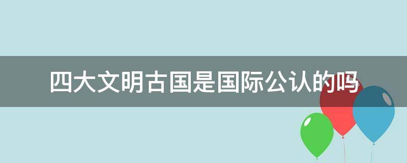 四大文明古国是国际公认的吗 四大文明古国在国际上被承认吗