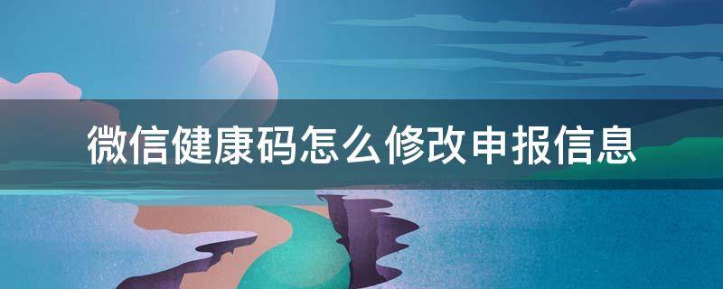 微信健康码怎么修改申报信息（健康码的申报信息怎么改）