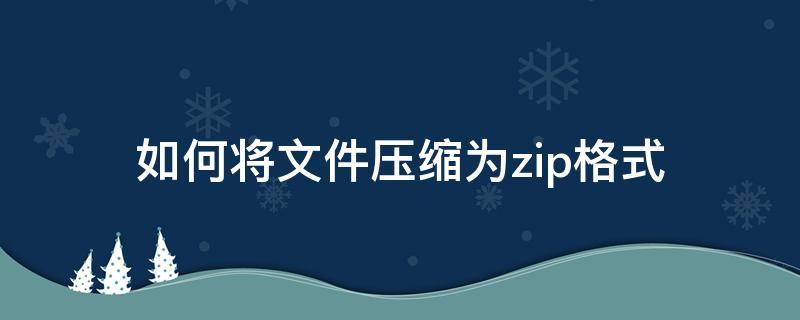 如何将文件压缩为zip格式 文件如何压缩成zip格式