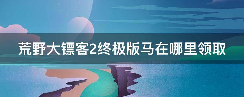 荒野大镖客2终极版马在哪里领取（荒野大镖客2终极版给的马好吗）