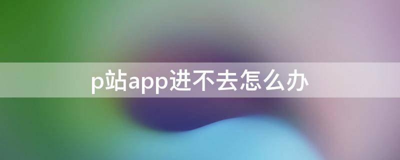 p站app进不去怎么办（p站app无法打开）