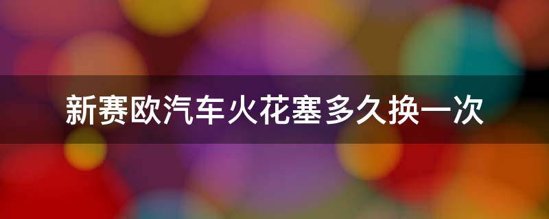 新赛欧汽车火花塞多久换一次（雪佛兰赛欧3火花塞用多久就要更换）