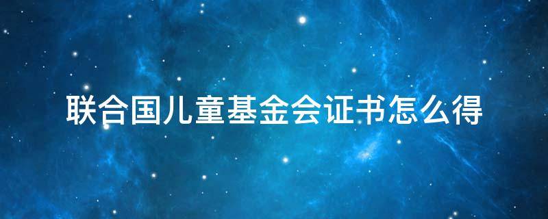 联合国儿童基金会证书怎么得（怎么获得联合国儿童基金会证书）
