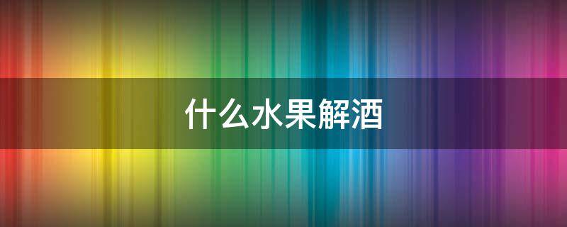 什么水果解酒（什么水果解酒最快）