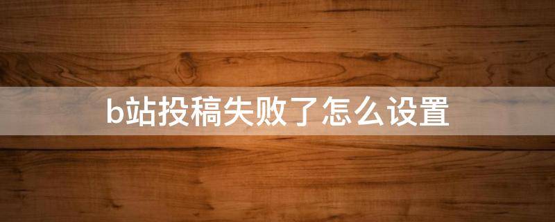 b站投稿失败了怎么设置(b站显示无法投稿)