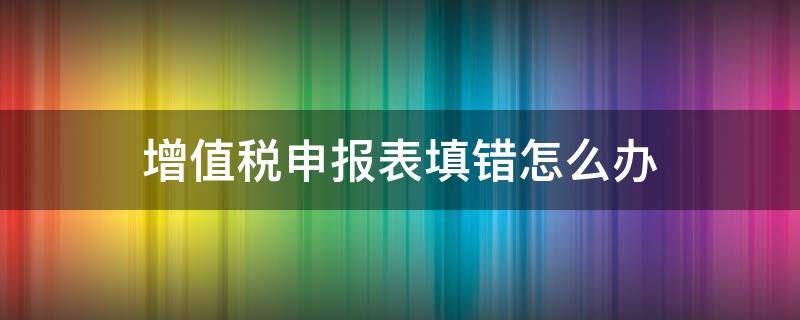 增值税申报表填错怎么办（增值税申报表填错了怎么办）