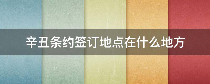 辛丑条约签订地点在什么地方 辛丑条约签订时间,签订地点,内容及危害