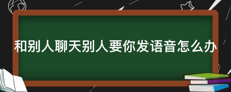 和别人聊天别人要你发语音怎么办 和别人聊天别人要你发语音怎么办呀