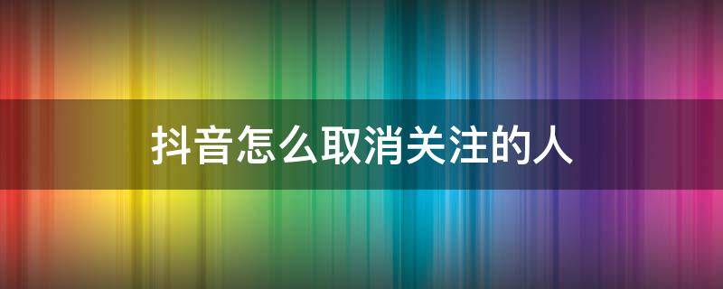 抖音怎么取消关注的人 苹果手机抖音怎么取消关注的人