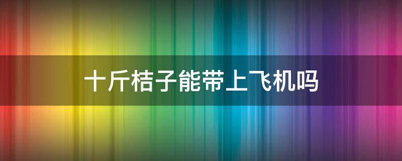 十斤桔子能带上飞机吗(飞机上可以带桔子吗,可带多少斤)