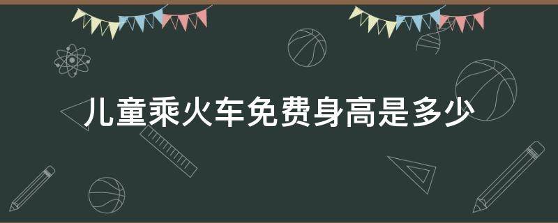 儿童乘火车免费身高是多少（儿童乘坐火车身高多少免费?）