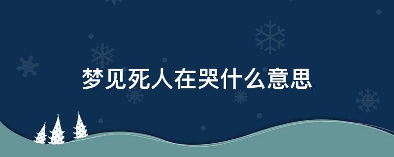 梦见死人在哭什么意思 梦见死了的人在哭是什么意思是什么