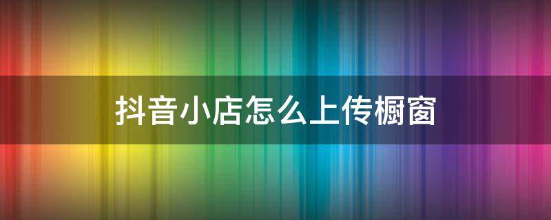 抖音小店怎么上传橱窗 抖音小店怎么上传产品到橱窗