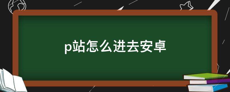 p站怎么进去安卓（安卓p站怎么上）