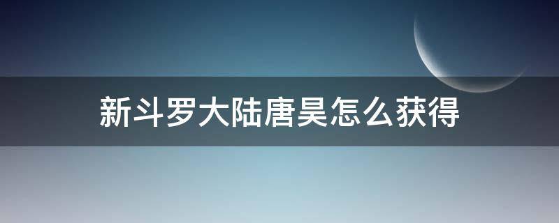 新斗罗大陆唐昊怎么获得(斗罗大陆魂师觉醒唐昊怎么获得)