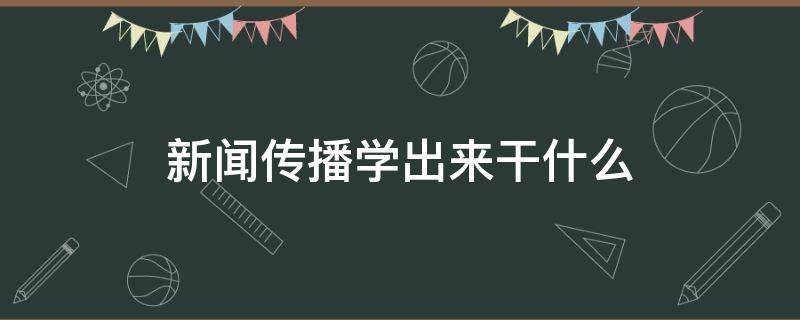 新闻传播学出来干什么（新闻传播是学什么的）