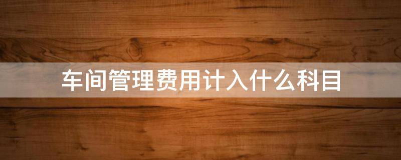 车间管理费用计入什么科目 车间管理费用属于什么科目