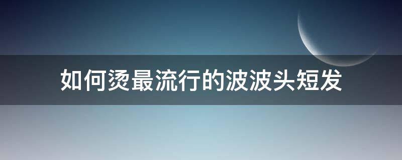 如何烫最流行的波波头短发 波波头烫发短发
