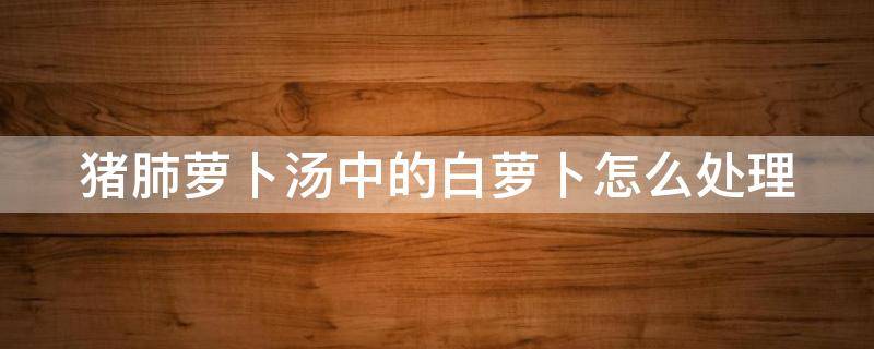 猪肺萝卜汤中的白萝卜怎么处理 猪肺萝卜汤中的白萝卜怎么处理好吃
