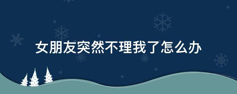 女朋友突然不理我了怎么办（女朋友忽然不理我了该怎么办）