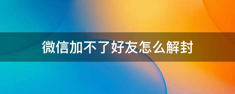 微信加不了好友怎么解封 微信加不了好友怎么解封教程