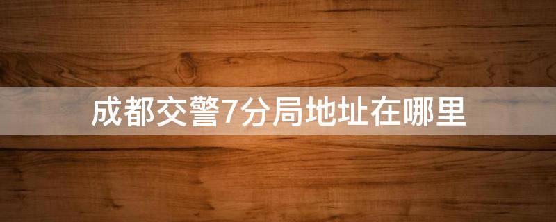 成都交警7分局地址在哪里（成都交警7分局电话号码）