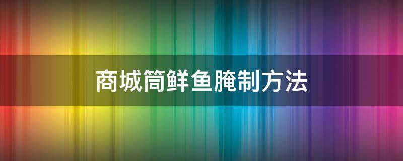 商城筒鲜鱼腌制方法（商城筒鲜鱼的吃法）