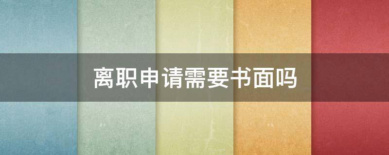 离职申请需要书面吗 离职需要提交书面申请吗