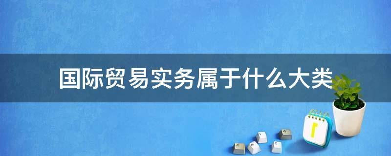 国际贸易实务属于什么大类 国际贸易实务属于哪一类