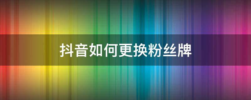 抖音如何更换粉丝牌 抖音如何更换粉丝牌视频