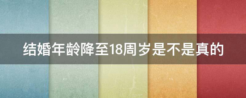 结婚年龄降至18周岁是不是真的（结婚年龄降至18周岁是真的吗?）