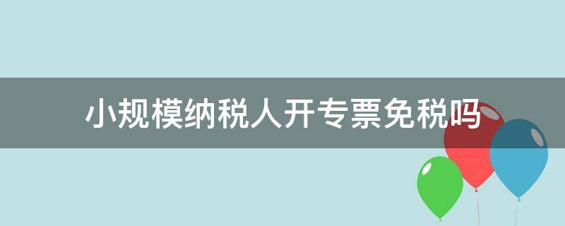 小规模纳税人开专票免税吗（小规模纳税人开专票享受免税吗）