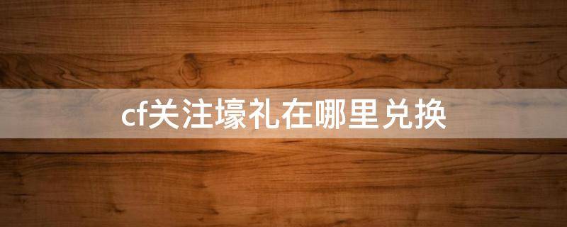 cf关注壕礼在哪里兑换 cf官网关注壕礼在哪里兑换