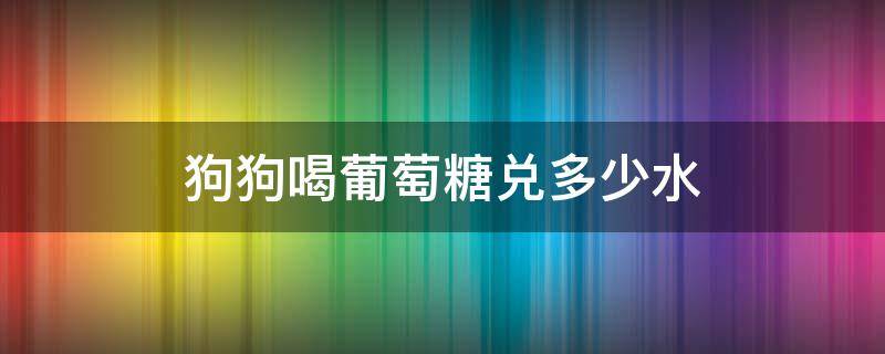 狗狗喝葡萄糖兑多少水 葡萄糖粉怎么兑水给狗狗喝