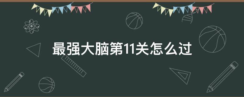 最强大脑第11关怎么过（最强的大脑第11关）