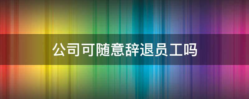 公司可随意辞退员工吗（公司可以随意辞退员工吗）