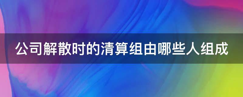 公司解散时的清算组由哪些人组成 公司解散 清算