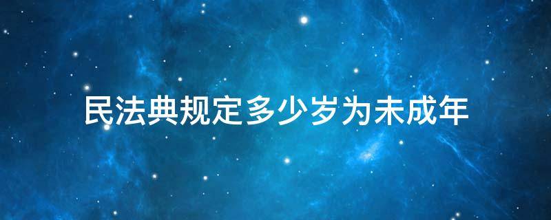 民法典规定多少岁为未成年（民法典规定多少周岁以上的未成年）