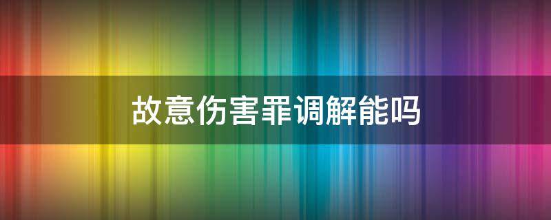 故意伤害罪调解能吗（故意伤害罪可以调解吗）