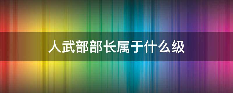 人武部部长属于什么级 人武部部长相当于什么职位