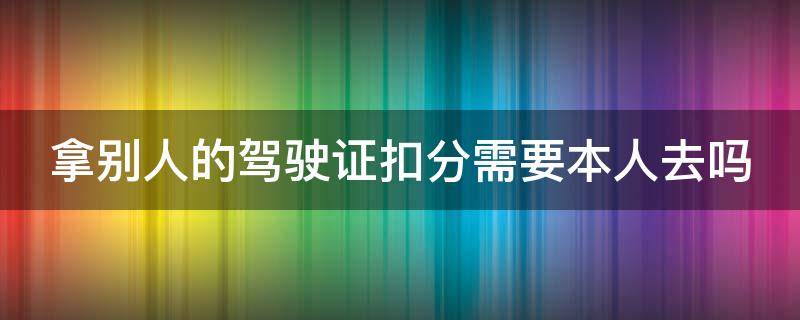 拿别人的驾驶证扣分需要本人去吗 拿别人的驾驶证扣分需要本人去吗现在