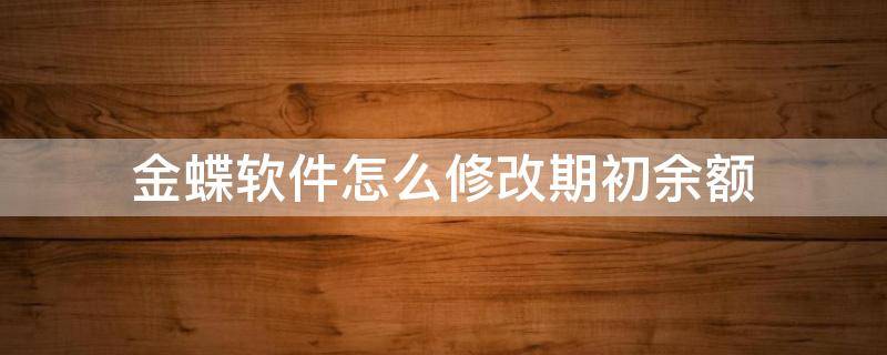 金蝶软件怎么修改期初余额 如何修改金蝶软件银行日记账年初余额