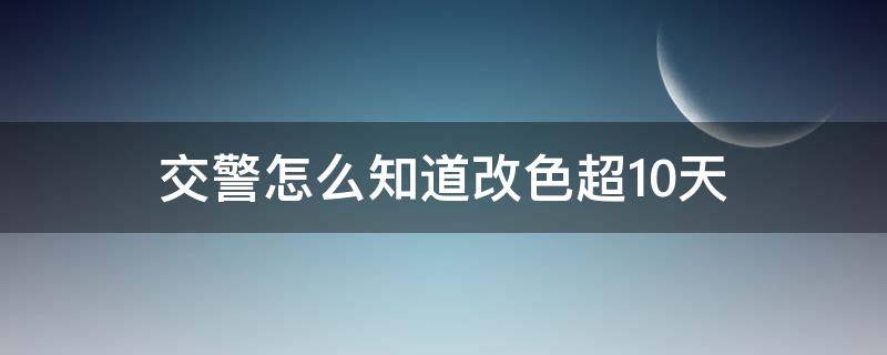 交警怎么知道改色超10天 车改色怎么知道10天