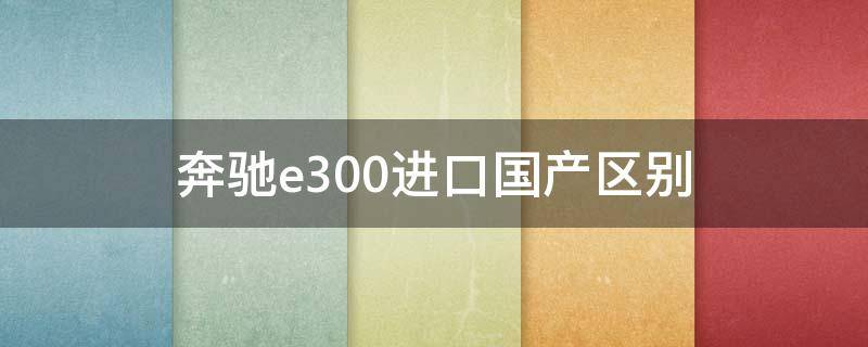 奔驰e300进口国产区别 国产奔驰e300l与进口奔驰e300