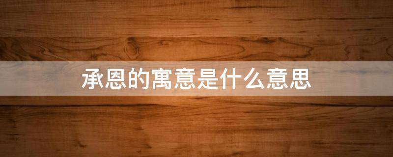 承恩的寓意是什么意思 承恩这个名字寓意好么