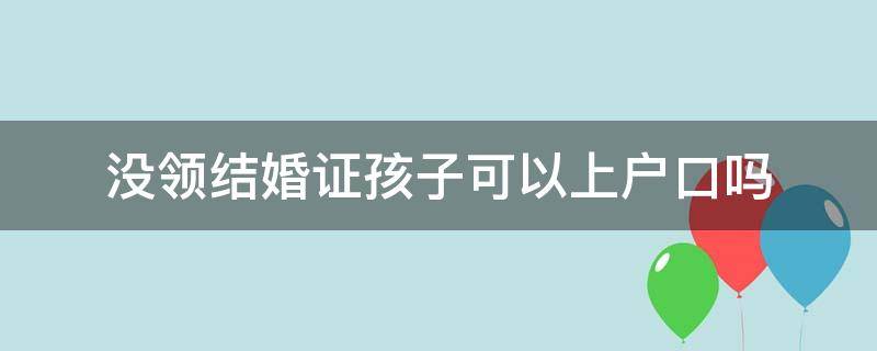 没领结婚证孩子可以上户口吗（没有领结婚证孩子上户口）