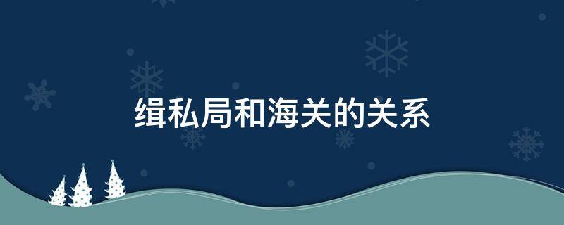 缉私局和海关的关系 海关与海关缉私分局的关系